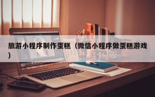 海南旅游小程序制作蛋糕（微信小程序做蛋糕游戏）